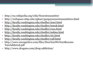http://en.wikipedia.org/wiki/Neurotransmitter http://webspace.ship.edu/cgboer/genpsyneurotransmitters.html http://faculty.washington.edu/chudler/mari.html http://faculty.washington.edu/chudler/introb.html http://faculty.washington.edu/chudler/coca.html http://faculty.washington.edu/chudler/mdma.html http://faculty.washington.edu/chudler/nic.html http://faculty.washington.edu/chudler/caff.html http://www.encognitive.com/files/How%20We%20Become%20Addicted.pdf http://www.drugsno.com/drug-addiction/ 