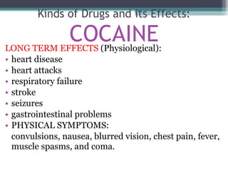 LONG TERM EFFECTS  (Physiological): heart disease  heart attacks  respiratory failure stroke seizures gastrointestinal problems PHYSICAL SYMPTOMS: convulsions, nausea, blurred vision, chest pain, fever, muscle spasms, and coma. Kinds of Drugs and its Effects: COCAINE 