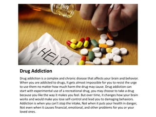 Drug Addiction
Drug addiction is a complex and chronic disease that affects your brain and behavior.
When you are addicted to drugs, It gets almost impossible for you to resist the urge
to use them no matter how much harm the drug may cause. Drug addiction can
start with experimental use of a recreational drug, you may choose to take a drug
because you like the way it makes you feel. But over time, it changes how your brain
works and would make you lose self-control and lead you to damaging behaviors.
Addiction is when you can’t stop the intake, Not when it puts your health in danger,
Not even when it causes financial, emotional, and other problems for you or your
loved ones.
 