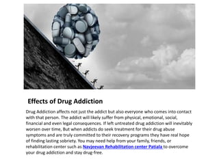 Effects of Drug Addiction
Drug Addiction affects not just the addict but also everyone who comes into contact
with that person. The addict will likely suffer from physical, emotional, social,
financial and even legal consequences. If left untreated drug addiction will inevitably
worsen over time, But when addicts do seek treatment for their drug abuse
symptoms and are truly committed to their recovery programs they have real hope
of finding lasting sobriety. You may need help from your family, friends, or
rehabilitation center such as Navjeevan Rehabilitation center Patiala to overcome
your drug addiction and stay drug-free.
 