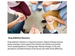 Drug Addiction Recovery
Drug addiction recovery is a long-term process. Regular therapy sessions,
group meetings, moral support from friends and relatives can provide
much-needed guidance in making major lifestyle changes. In the end,
persistence and determination of the person will make all the difference.
 