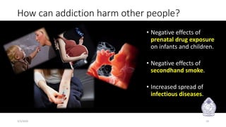 How can addiction harm other people?
• Negative effects of
prenatal drug exposure
on infants and children.
• Negative effects of
secondhand smoke.
• Increased spread of
infectious diseases.
3/3/2020 10
 