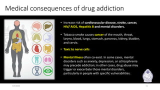Medical consequences of drug addiction
• Increase risk of cardiovascular disease, stroke, cancer,
HIV/ AIDS, Hepatitis B and mental disorders.
• Tobacco smoke causes cancer of the mouth, throat,
larynx, blood, lungs, stomach, pancreas, kidney, bladder,
and cervix.
• Toxic to nerve cells
• Mental illness often co-exist. In some cases, mental
disorders such as anxiety, depression, or schizophrenia
may precede addiction; in other cases, drug abuse may
trigger or exacerbate those mental disorders,
particularly in people with specific vulnerabilities.
3/3/2020 11
 
