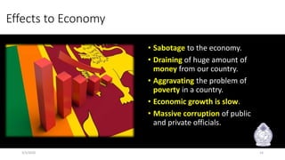 Effects to Economy
• Sabotage to the economy.
• Draining of huge amount of
money from our country.
• Aggravating the problem of
poverty in a country.
• Economic growth is slow.
• Massive corruption of public
and private officials.
3/3/2020 14
 