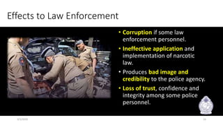 Effects to Law Enforcement
• Corruption if some law
enforcement personnel.
• Ineffective application and
implementation of narcotic
law.
• Produces bad image and
credibility to the police agency.
• Loss of trust, confidence and
integrity among some police
personnel.
3/3/2020 15
 