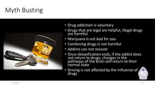 Myth Busting
• Drug addiction is voluntary
• Drugs that are legal are helpful, illegal drugs
are harmful
• Marijuana is not bad for you
• Combining drugs is not harmful
• Addicts can not recover
• Once detoxification ends, if the addict does
not return to drugs, changes in the
pathways of the brain will return to their
normal state
• Driving is not affected by the influence of
drugs
3/3/2020 16
 