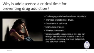 Why is adolescence a critical time for
preventing drug addiction?
• Challenging social and academic situations.
• Increase availability of drugs.
• Experimental behavior.
• Sharing experience.
• Weaker assessment.
• Using abusable substances at this age can
disrupt brain function in areas critical to
motivation, memory, learning, judgment,
and behavior control.
3/3/2020 18
 