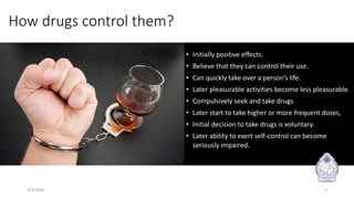 How drugs control them?
• Initially positive effects.
• Believe that they can control their use.
• Can quickly take over a person’s life.
• Later pleasurable activities become less pleasurable.
• Compulsively seek and take drugs
• Later start to take higher or more frequent doses,
• Initial decision to take drugs is voluntary.
• Later ability to exert self-control can become
seriously impaired.
3/3/2020 5
 