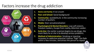 Factors increase the drug addiction
1. Home and Family: If not smooth
2. Peer and School: Social background
3. Community: availability & in the community increasing
number of pushers.
4. Media: Over sensationalization
5. Psychological & Mental Disorders: Low self-esteem,
freedom seekers, Escape from reality, Attention seeker.
6. Early Use: the earlier a person begins to use drugs, the
more likely he or she is to develop serious problems.
7. Method of Administration: Smoking or injecting
increases its addictive potential. Intense “high” can fade
within a few minutes, and drives the person to repeat.
3/3/2020 6
 