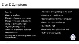 Sign & Symptoms
• Secretive
• Wants to be alone
• Change in dress and appearance
• Change in interests and activities
• Losing or gaining of weight
• Physically hurting people
• Rebellious or offensive behavior
• Absent-minded
• Avoiding the issue of drug abuse when
asked about it.
• Possession of illegal drugs in his room
• Needle marks on his arms
• Spending time with known drug users
• Defending teen use of drugs
• Suicide attempt
• Repeatedly having bloodshot eyes
• Puffy or droopy eyelids
3/3/2020 8
 