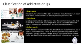 Caffeine, Nicotine in tobacco,
Ephedrine, Amphetamines , Cocaine
Classification of addictive drugs
1. Depressants
Slow down, the functions of the CNS . In moderate doses, feel relaxed. In larger
doses, cause unconsciousness by reducing breathing and heart rate.
2. Stimulants
Speed up or stimulate the CNS and can make the users feel more awake, alert
or confident. increase HR, body temperature and BP. Other effects reduced
appetite, dilated pupils, talkativeness, agitation and sleep disturbance.
3. Hallucinogenic
Distort the user's perceptions of reality. The effects are dilation of pupils, loss of
appetite, increased activity, talking or laughing, jaw clenching, sweating and
sometimes stomach cramps or nausea. sense of emotional and psychological
euphoria and well-being. Visual, auditory and tactile hallucinations may occur.
3/3/2020
9
 