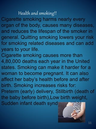 Health and smoking!!
Cigarette smoking harms nearly every
organ of the body, causes many diseases,
and reduces the lifespan of the smoker in
general. Quitting smoking lowers your risk
for smoking related diseases and can add
years to your life.
Cigarette smoking causes more than
4,80,000 deaths each year in the United
states. Smoking can make it harder for a
woman to become pregnant. It can also
affect her baby’s health before and after
birth. Smoking increases risks for:
Preterm (early) delivery, Stillbirth (death of
the baby before birth),Low birth weight,
Sudden infant death syndrome, etc.
11
 