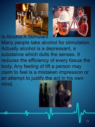 Is Alcohol A Stimulant :
Many people take alcohol for stimulation.
Actually alcohol is a depressant, a
substance which dulls the senses. It
reduces the efficiency of every tissue the
body. Any feeling of lift a person may
claim to feel is a mistaken impression or
an attempt to justify the act in his own
mind.
15
 
