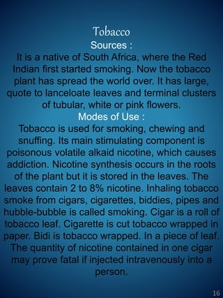 Tobacco
Sources :
It is a native of South Africa, where the Red
Indian first started smoking. Now the tobacco
plant has spread the world over. It has large,
quote to lanceloate leaves and terminal clusters
of tubular, white or pink flowers.
Modes of Use :
Tobacco is used for smoking, chewing and
snuffing. Its main stimulating component is
poisonous volatile alkaid nicotine, which causes
addiction. Nicotine synthesis occurs in the roots
of the plant but it is stored in the leaves. The
leaves contain 2 to 8% nicotine. Inhaling tobacco
smoke from cigars, cigarettes, biddies, pipes and
hubble-bubble is called smoking. Cigar is a roll of
tobacco leaf. Cigarette is cut tobacco wrapped in
paper. Bidi is tobacco wrapped. In a piece of leaf.
The quantity of nicotine contained in one cigar
may prove fatal if injected intravenously into a
person.
16
 