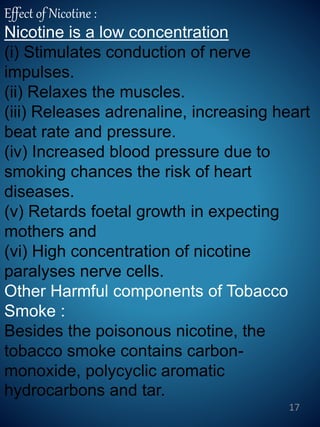 Effect of Nicotine :
Nicotine is a low concentration
(i) Stimulates conduction of nerve
impulses.
(ii) Relaxes the muscles.
(iii) Releases adrenaline, increasing heart
beat rate and pressure.
(iv) Increased blood pressure due to
smoking chances the risk of heart
diseases.
(v) Retards foetal growth in expecting
mothers and
(vi) High concentration of nicotine
paralyses nerve cells.
Other Harmful components of Tobacco
Smoke :
Besides the poisonous nicotine, the
tobacco smoke contains carbon-
monoxide, polycyclic aromatic
hydrocarbons and tar.
17
 