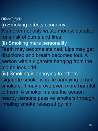 Other Effects :
(i) Smoking effects economy :
A smoker not only waste money, but also
runs risk of burns and fires.
(ii) Smoking mars personality :
Teeth may become stained. Lips may get
discolored and breath becomes foul. A
person with a cigarette hanging from the
mouth look odd.
(iii) Smoking is annoying to others :
Cigarette smoke is quite annoying to non-
smokers. It may prove even more harmful
to them. A smoker makes the person
nearby persons passive smokers through
inhaling smoke released by him.
18
 