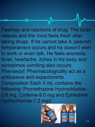 Feelings and reactions of drug: The body
relaxes and the mind feels fresh after
taking drugs. If he cannot take it, peevish
temperament occurs and he doesn’t wish
to work or even talk. He feels anorexia,
fever, headache, itches in his body and
sometimes vomiting also occurs.
Phensedyl: Pharmacologically act as a
antitussive and expectorants.
Composition Each 5 mL contains the
following: Promethazine Hydrochloride-
3.6 mg, Codeine-9.0 mg and Ephedrine
Hydrochloride-7.2 mg3 .
22
 