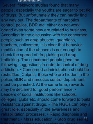 Recommendations
Several fieldwork studies found that many
people, especially the youths are eager to get rid
of drugs. But unfortunately they can hardly find
any way out. The departments of narcotics
control, police, BDR etc. either do not work
or/and even some how are related to business.
According to the discussion with the concerned
people such as drug abusers, guardians,
teachers, policemen, it is clear that behavior
modification of the abusers is not enough to
check the spread of drug taking and drug
trafficking. The concerned people gave the
following suggestions in order to control of drug
addiction: • Concerned administration should be
reshuffled. Culprits, those who are hidden in the
police, BDR and narcotics control department,
must be punished. At the same time, rewards
may be declared for good performance. •
Leaders of social institutions like schools,
colleges, clubs etc. should come forward to build
resistance against drugs. • The NGOs can play a
great role, especially in the awareness and
rehabilitation processes. • Rapid diagnosis and
treatment. • Mass education. • Stop drug selling25
 