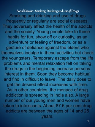 SocialDisease - Smoking, Drinking and Use of Drugs
Smoking and drinking and use of drugs
frequently or regularly are social diseases.
They adversely affect the health of the addicts
and the society. Young people take to these
habits for fun, show off or curiosity, as an
adventure or feeling of freedom, or as a
gesture of defiance against the elders who
themselves indulge in these activities but check
the youngsters. Temporary escape from the life
problems and mental relaxation felt on taking
the drugs in the beginning increase persons
interest in them. Soon they become habitual
and find in difficult to leave. The daily dose to
get the desired effect increases with time.
As in other countries, the menace of drug
addiction is spreading in India also. A large
number of our young men and women have
taken to intoxicants. About 87.6 per cent drug
addicts are between the ages of 14 and 25
years.
9
 