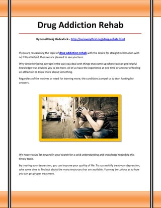 Drug Addiction Rehab
_____________________________________________________________________________________

               By Jenellibeaj Hadexlock - http://recoveryfirst.org/drug-rehab.html



If you are researching the topic of drug addiction rehab with the desire for straight information with
no frills attached, then we are pleased to see you here.

Why settle for being average in the way you deal with things that come up when you can get helpful
knowledge that enables you to do more. All of us have the experience at one time or another of feeling
an attraction to know more about something.

Regardless of the motives or need for learning more, the conditions compel us to start looking for
answers.




We hope you go far beyond in your search for a solid understanding and knowledge regarding this
timely topic.

By treating your depression, you can improve your quality of life. To successfully treat your depression,
take some time to find out about the many resources that are available. You may be curious as to how
you can get proper treatment.
 