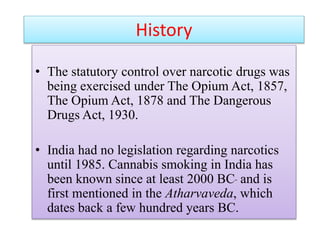 History
• The statutory control over narcotic drugs was
being exercised under The Opium Act, 1857,
The Opium Act, 1878 and The Dangerous
Drugs Act, 1930.
• India had no legislation regarding narcotics
until 1985. Cannabis smoking in India has
been known since at least 2000 BC and is
first mentioned in the Atharvaveda, which
dates back a few hundred years BC.
 