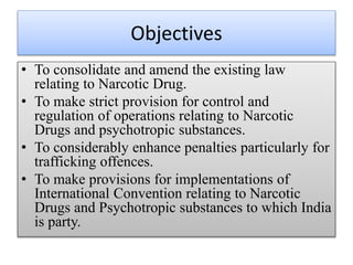 Objectives
• To consolidate and amend the existing law
relating to Narcotic Drug.
• To make strict provision for control and
regulation of operations relating to Narcotic
Drugs and psychotropic substances.
• To considerably enhance penalties particularly for
trafficking offences.
• To make provisions for implementations of
International Convention relating to Narcotic
Drugs and Psychotropic substances to which India
is party.
 