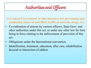 A) Central Government to take measures for preventing and
combating abuse of and illicit traffic in narcotic drugs, etc.
• Co-ordination of actions by various officers, State Govt. and
other authorities under this act, or under any other law for time
being in force relating to the enforcement of provision of this
act.
• Obligations under the International convention.
• Identification, treatment, education, after care, rehabilitation
&social re-interaction of addicts
 
