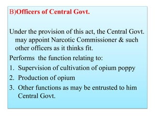 B)Officers of Central Govt.
Under the provision of this act, the Central Govt.
may appoint Narcotic Commissioner & such
other officers as it thinks fit.
Performs the function relating to:
1. Supervision of cultivation of opium poppy
2. Production of opium
3. Other functions as may be entrusted to him
Central Govt.
 