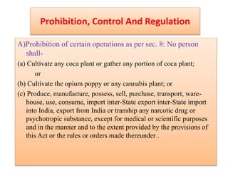 Prohibition, Control And Regulation
A)Prohibition of certain operations as per sec. 8: No person
shall-
(a) Cultivate any coca plant or gather any portion of coca plant;
or
(b) Cultivate the opium poppy or any cannabis plant; or
(c) Produce, manufacture, possess, sell, purchase, transport, ware-
house, use, consume, import inter-State export inter-State import
into India, export from India or tranship any narcotic drug or
psychotropic substance, except for medical or scientific purposes
and in the manner and to the extent provided by the provisions of
this Act or the rules or orders made thereunder .
 