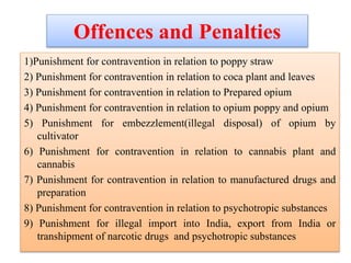 Offences and Penalties
1)Punishment for contravention in relation to poppy straw
2) Punishment for contravention in relation to coca plant and leaves
3) Punishment for contravention in relation to Prepared opium
4) Punishment for contravention in relation to opium poppy and opium
5) Punishment for embezzlement(illegal disposal) of opium by
cultivator
6) Punishment for contravention in relation to cannabis plant and
cannabis
7) Punishment for contravention in relation to manufactured drugs and
preparation
8) Punishment for contravention in relation to psychotropic substances
9) Punishment for illegal import into India, export from India or
transhipment of narcotic drugs and psychotropic substances
 