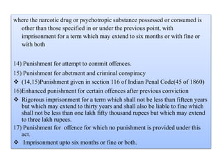 where the narcotic drug or psychotropic substance possessed or consumed is
other than those specified in or under the previous point, with
imprisonment for a term which may extend to six months or with fine or
with both
14) Punishment for attempt to commit offences.
15) Punishment for abetment and criminal conspiracy
 (14,15)Punishment given in section 116 of Indian Penal Code(45 of 1860)
16)Enhanced punishment for certain offences after previous conviction
 Rigorous imprisonment for a term which shall not be less than fifteen years
but which may extend to thirty years and shall also be liable to fine which
shall not be less than one lakh fifty thousand rupees but which may extend
to three lakh rupees.
17) Punishment for offence for which no punishment is provided under this
act.
 Imprisonment upto six months or fine or both.
 