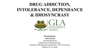 DRUG ADDICTION,
INTOLERANCE, DEPENDANCE
& IDIOSYNCRASY
Presented by:
Ahsas Goyal
Assistant Professor
Department of Pharmacology,
Institute of Pharmaceutical Research, GLA University,
Mathura (U.P.), India
 