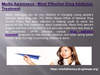 Media messages can be very effective in changing young people’s
attitudes about drug use. The White House Office of National Drug
Control Policy has been effective in helping youth to resist the
pressures that they experience about substances. About forty percent
of teens said that anti-alcohol TV and print ads make them less likely to
try medicines. DFPA provides various Drug addiction
treatment programs to help parents, teachers and other caring adults
to learn skills that help in protecting children & teens.
https://medialiteracy.drugfreepa.org/
 
