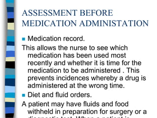 ASSESSMENT BEFORE
MEDICATION ADMINISTATION
 Medication record.
This allows the nurse to see which
  medication has been used most
  recently and whether it is time for the
  medication to be administered . This
  prevents incidences whereby a drug is
  administered at the wrong time.
 Diet and fluid orders.
A patient may have fluids and food
  withheld in preparation for surgery or a
 
