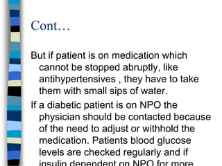 Cont…

But if patient is on medication which
   cannot be stopped abruptly, like
   antihypertensives , they have to take
   them with small sips of water.
If a diabetic patient is on NPO the
   physician should be contacted because
   of the need to adjust or withhold the
   medication. Patients blood glucose
   levels are checked regularly and if
 