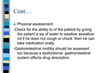 Cont…

 Physical assessment.
-Check for the ability to of the patient by giving
  the patient a sip of water to swallow aswallow
  nd if he does not cough or chock then he can
  take medication orally.
-Gastrointestinal motility should be assessed
  too because a dysfuntional gastrointestinal
  system affects drug absorption.
 