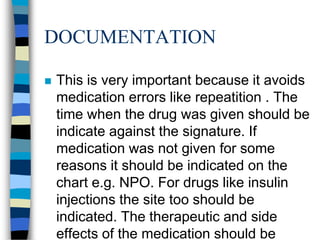 DOCUMENTATION

   This is very important because it avoids
    medication errors like repeatition . The
    time when the drug was given should be
    indicate against the signature. If
    medication was not given for some
    reasons it should be indicated on the
    chart e.g. NPO. For drugs like insulin
    injections the site too should be
    indicated. The therapeutic and side
    effects of the medication should be
 