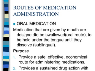 ROUTES OF MEDICATION
ADMINISTRATION
 ORAL MEDICATION
Medication that are given by mouth are
  designe dto be swallowed(oral route), to
  be held under the tongue until they
  dissolve (sublingual).
Purpose
1. Provide a safe, effective, economical
   route for administering medications.
2. Provides a sustained drug action with
 