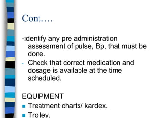 Cont….

-identify any pre administration
   assessment of pulse, Bp, that must be
   done.
- Check that correct medication and
   dosage is available at the time
   scheduled.

EQUIPMENT
 Treatment charts/ kardex.
 Trolley.
 