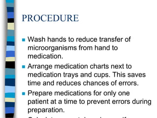 PROCEDURE

   Wash hands to reduce transfer of
    microorganisms from hand to
    medication.
   Arrange medication charts next to
    medication trays and cups. This saves
    time and reduces chances of errors.
   Prepare medications for only one
    patient at a time to prevent errors during
    preparation.
 