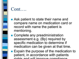 Cont….

   Ask patient to state their name and
    compare name on medication card or
    record with name the patient is
    mentioning.
   Complete any preadministration
    assessment e.g. (Bp) required by
    specific medication to determine if
    medication can be given at that time.
   Expain the purpose of the medication to
    patient, in accordance with patients
 