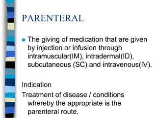 PARENTERAL

   The giving of medication that are given
    by injection or infusion through
    intramuscular(IM), intradermal(ID),
    subcutaneous (SC) and intravenous(IV).

Indication
Treatment of disease / conditions
  whereby the appropriate is the
  parenteral route.
 