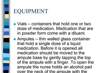 EQUIPMENT

   Vials – containers that hold one or two
    dose of medication. Medication that are
    in powder form come with a diluent.
   Ampules – thin walled glass container
    that hold a single dose of a liquid
    medication. Before it is opened all
    medication should be moved to the
    ampule base by gently tapping the top
    of the ampule with a finger. To open the
    ampule the nurse holds an alcohol pad
 