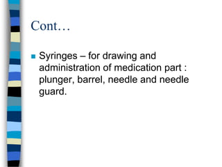 Cont…

   Syringes – for drawing and
    administration of medication part :
    plunger, barrel, needle and needle
    guard.
 