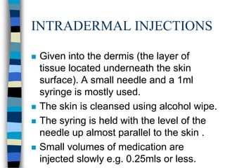 INTRADERMAL INJECTIONS

   Given into the dermis (the layer of
    tissue located underneath the skin
    surface). A small needle and a 1ml
    syringe is mostly used.
   The skin is cleansed using alcohol wipe.
   The syring is held with the level of the
    needle up almost parallel to the skin .
   Small volumes of medication are
    injected slowly e.g. 0.25mls or less.
 