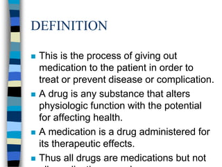 DEFINITION

   This is the process of giving out
    medication to the patient in order to
    treat or prevent disease or complication.
   A drug is any substance that alters
    physiologic function with the potential
    for affecting health.
   A medication is a drug administered for
    its therapeutic effects.
   Thus all drugs are medications but not
 