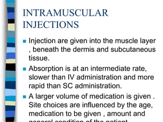 INTRAMUSCULAR
INJECTIONS
   Injection are given into the muscle layer
    , beneath the dermis and subcutaneous
    tissue.
   Absorption is at an intermediate rate,
    slower than IV administration and more
    rapid than SC administration.
   A larger volume of medication is given .
    Site choices are influenced by the age,
    medication to be given , amount and
 