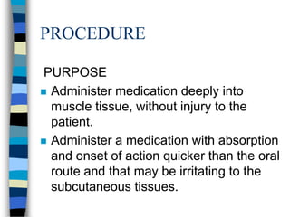 PROCEDURE

 PURPOSE
 Administer medication deeply into
  muscle tissue, without injury to the
  patient.
 Administer a medication with absorption
  and onset of action quicker than the oral
  route and that may be irritating to the
  subcutaneous tissues.
 