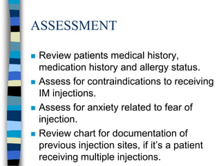 ASSESSMENT

   Review patients medical history,
    medication history and allergy status.
   Assess for contraindications to receiving
    IM injections.
   Assess for anxiety related to fear of
    injection.
   Review chart for documentation of
    previous injection sites, if it’s a patient
    receiving multiple injections.
 