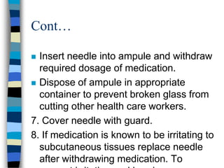 Cont…

 Insert needle into ampule and withdraw
  required dosage of medication.
 Dispose of ampule in appropriate
  container to prevent broken glass from
  cutting other health care workers.
7. Cover needle with guard.
8. If medication is known to be irritating to
  subcutaneous tissues replace needle
  after withdrawing medication. To
 